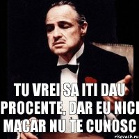 TU VREI SA ITI DAU PROCENTE, DAR EU NICI MACAR NU TE CUNOSC