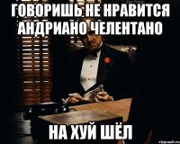 говоришь не нравится Андриано Челентано НА ХУЙ ШЁЛ