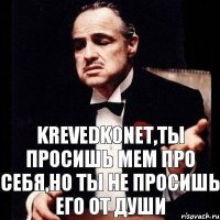 krevedkonet,ты просишь мем про себя,но ты не просишь его от души