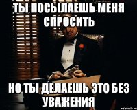 ТЫ ПОСЫЛАЕШЬ МЕНЯ СПРОСИТЬ НО ТЫ ДЕЛАЕШЬ ЭТО БЕЗ УВАЖЕНИЯ