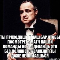 Ты приходишь в наш бар,чтобы посмотреть матч нашей команды Но ты делаешь это без должного уважения,ты даже не пытаешься