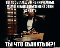 Ты посылаешь мне никчемные мемы и надеешься меня этим удивить ты что ебанутый?!