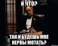 И что? Так и будешь мне нервы мотать?