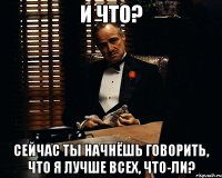 и что? сейчас ты начнёшь говорить, что я лучше всех, что-ли?