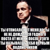 ты отписался от меня,но ты не не дождался годного поста от меня и после этого ты называешь себя верным подписчиком