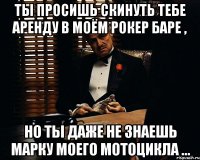 ты просишь скинуть тебе аренду в моём рокер баре , но ты даже не знаешь марку моего мотоцикла ...