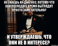 не знаешь их диагноз, потому что они последнее время выглядят просто замечательно? и утверждаешь, что они не в интересе?