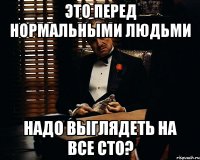 это перед НОРМАЛЬНЫМИ людьми надо выглядеть на все сто?