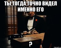 ты тогда точно видел именно его ?