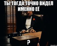 ты тогда точно видел именно её ?