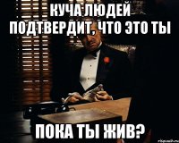 куча людей подтвердит, что это ты пока ты жив?