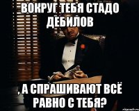 вокруг тебя стадо дебилов , а спрашивают всё равно с тебя?