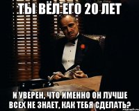 ты вёл его 20 лет и уверен, что именно он лучше всех не знает, как тебя сделать?