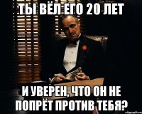 ты вёл его 20 лет и уверен, что он не попрёт против тебя?