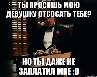 Ты просишь мою девушку отсосать тебе? Но ты даже не заплатил мне :D