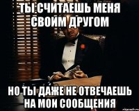 ты считаешь меня своим другом но ты даже не отвечаешь на мои сообщения