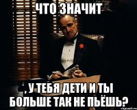 что значит , у тебя дети и ты больше ТАК не пьёшь?