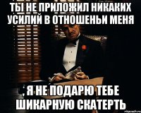 ты не приложил никаких усилий в отношеньи меня , я не подарю тебе шикарную скатерть