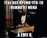 тебе всё время что-то нужно от меня , а ему я