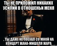 ты не приложил никаких усилий в отношеньи меня , ты даже не поехал со мной на концерт Жана-Мишеля Жара