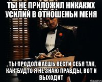 ты не приложил никаких усилий в отношеньи меня , ты продолжаешь вести себя так, как-будто я не знаю правды, вот и выходит