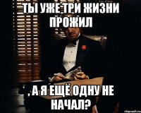 ты уже три жизни прожил , а я ещё одну не начал?