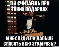 ты считаешь при таких подарках мне следует и дальше спасать всю эту мразь?