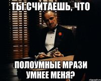 ты считаешь, что полоумные мрази умнее меня?