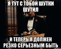 я тут с тобой шутки шутил и теперь я должен резко серьезным быть