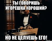 Ты говоришь Игорёшка хороший? Но не целуешь его!