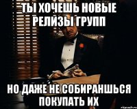 ты хочешь новые релизы групп но даже не собираншься покупать их