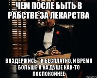 чем после быть в рабстве за лекарства воздержись - и бесплатно, и время больше и на душе как-то поспокойнее