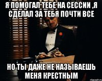 я помогал тебе на сессии ,я сделал за тебя почти все но ты даже не называешь меня крестным