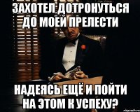 захотел дотронуться до моей прелести надеясь ещё и пойти на этом к успеху?