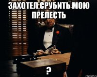 захотел срубить мою прелесть ?