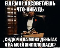 Ещё мне посоветуешь что-нибудь , сидючи на моих деньгах и на моей жилплощади?