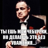 Ты ешь мои чебуреки, но делаешь это без уважения....