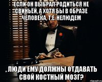 если он выбрал родиться не свиньёй, а хотя бы в образе человека, т.е. нелюдем , люди ему должны отдавать свой костный мозг?