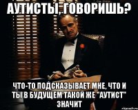 аутисты, говоришь? что-то подсказывает мне, что и ты в будущем такой же "аутист" значит