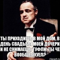 Ты приходишь в мой дом, в день свадьбы моей дочери и не снимаешь туфли. Ты Че вообще охуел?