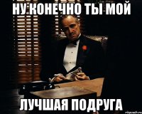 Ну конечно ты мой лучшая подруга