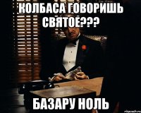 колбаса говоришь святое??? базару ноль