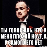 ты говоришь, что у меня плохой ноут, а у самого его нет