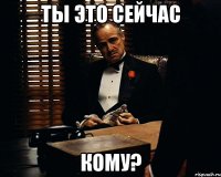 Ты это сейчас кому?