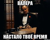 валера настало твоё время