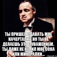 Ты пришел сдавать мне начерталку, но ты не делаешь это с уважением. Ты даже не купил мне сока или минералки...