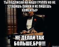 ты подписан на нашу группу но не ставишь лайки и не пишешь коменты? не делай так больше,бро!!!