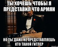 Ты хочешь чтобы я представил что армян но ты даже не представляешь кто такой гитлер