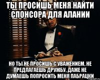 ты просишь меня найти спонсора для алании Но ты не просишь с уважением, не предлагаешь дружбу, даже не думаешь попросить меня пабрацки