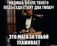 Видишь возле твоего подъезда стоят два типа?! это Мага за тобой ухаживает